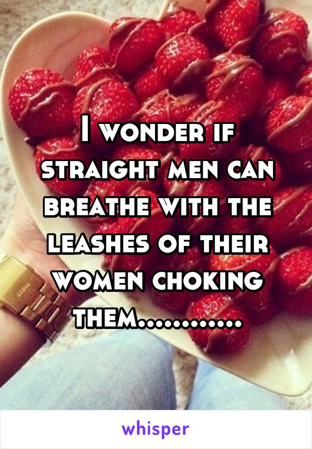 I wonder if straight men can breathe with the leashes of their women choking them............