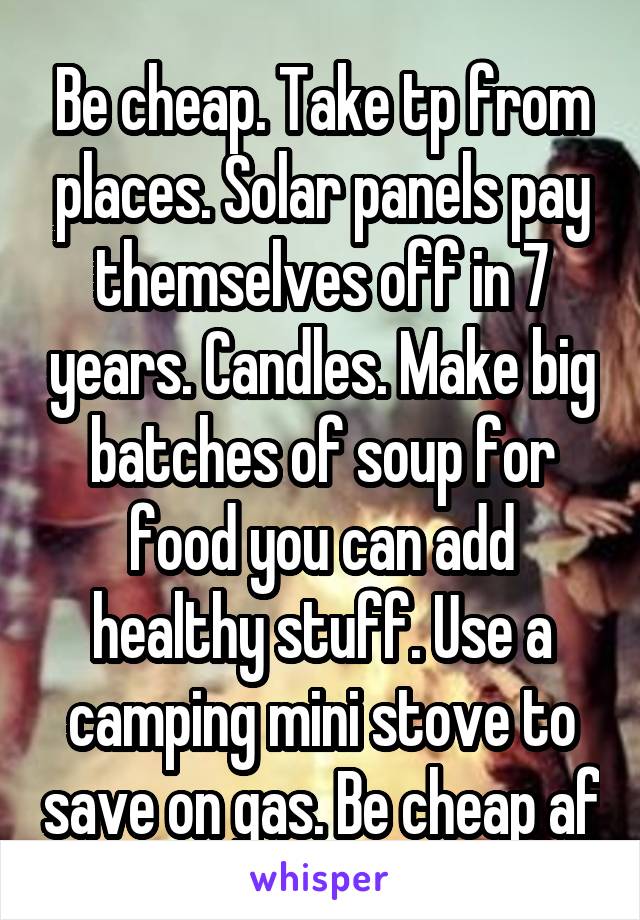 Be cheap. Take tp from places. Solar panels pay themselves off in 7 years. Candles. Make big batches of soup for food you can add healthy stuff. Use a camping mini stove to save on gas. Be cheap af