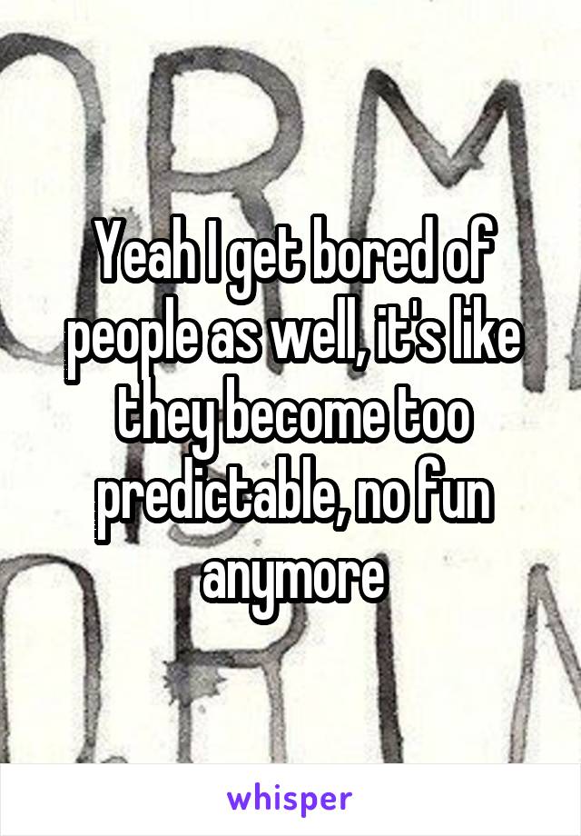 Yeah I get bored of people as well, it's like they become too predictable, no fun anymore