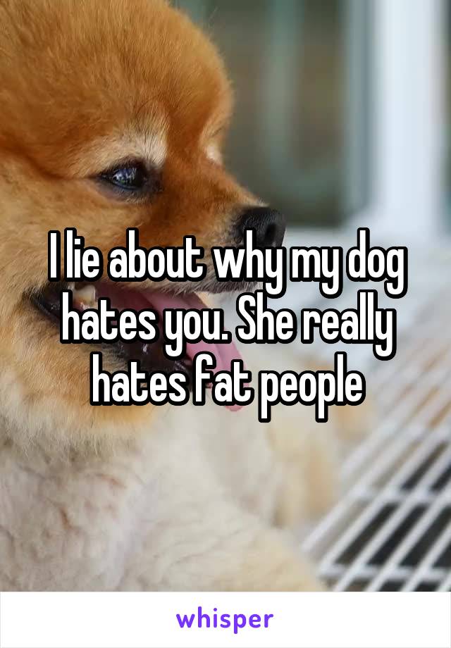 I lie about why my dog hates you. She really hates fat people