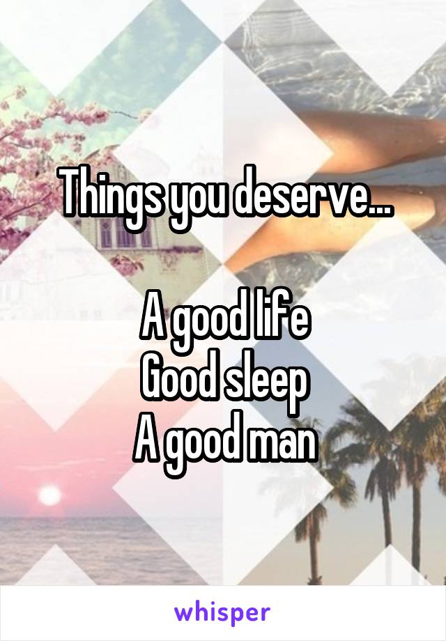 Things you deserve...

A good life
Good sleep
A good man