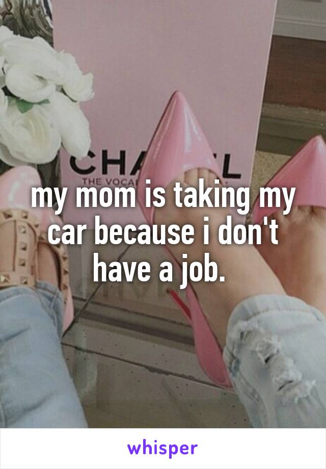 my mom is taking my car because i don't have a job. 