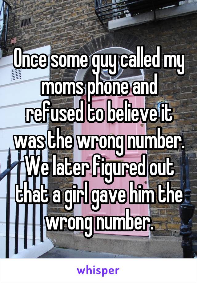 Once some guy called my moms phone and refused to believe it was the wrong number. We later figured out that a girl gave him the wrong number.