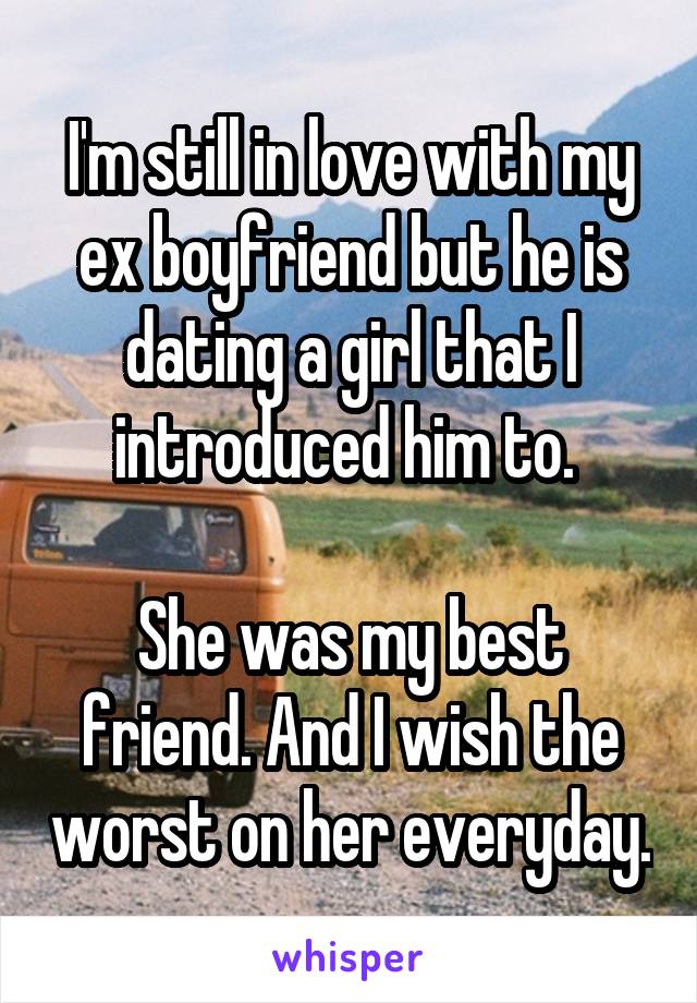 I'm still in love with my ex boyfriend but he is dating a girl that I introduced him to. 

She was my best friend. And I wish the worst on her everyday.