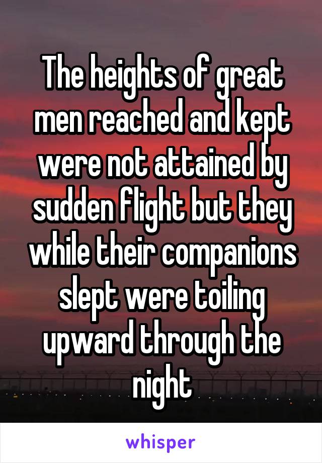 The heights of great men reached and kept were not attained by sudden flight but they while their companions slept were toiling upward through the night