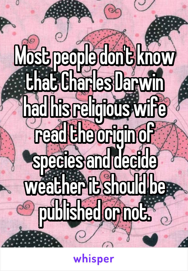 Most people don't know that Charles Darwin had his religious wife read the origin of species and decide weather it should be published or not.