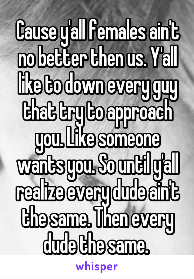 Cause y'all females ain't no better then us. Y'all like to down every guy that try to approach you. Like someone wants you. So until y'all realize every dude ain't the same. Then every dude the same. 