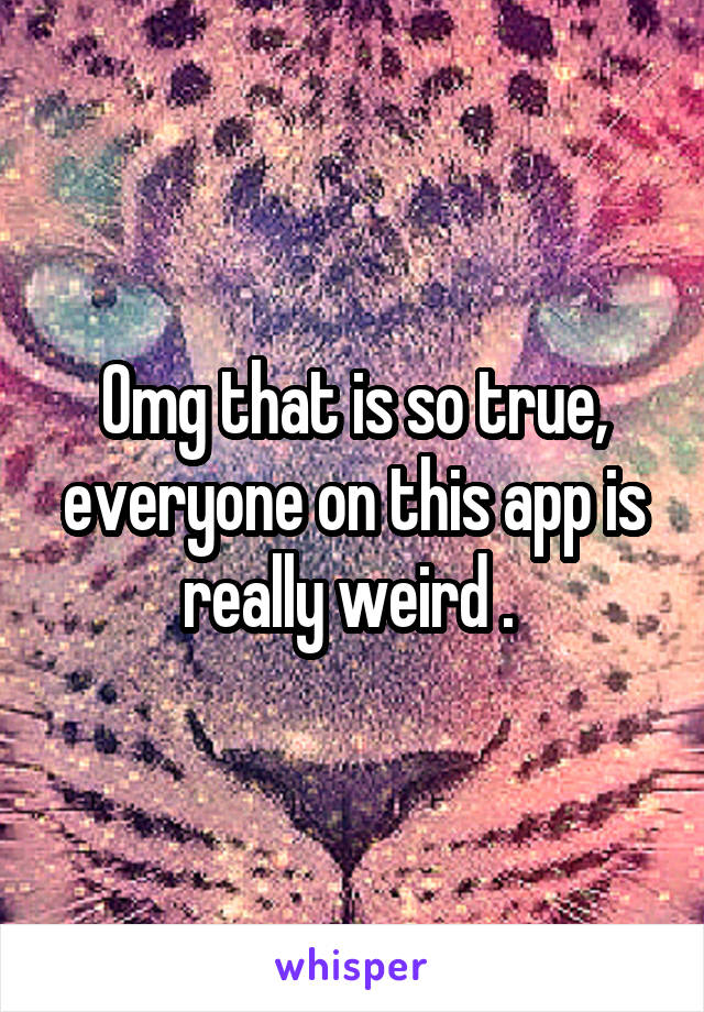 Omg that is so true, everyone on this app is really weird . 