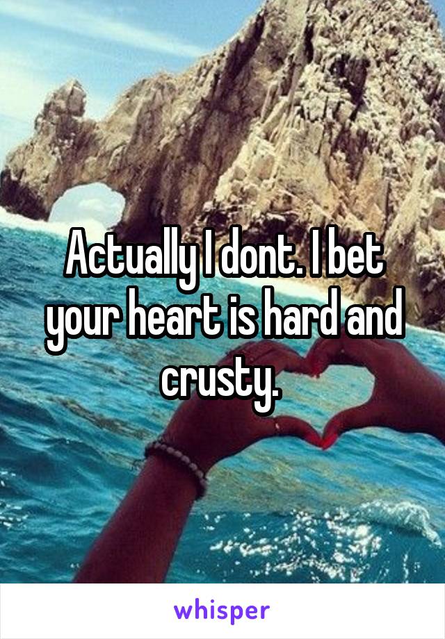 Actually I dont. I bet your heart is hard and crusty. 