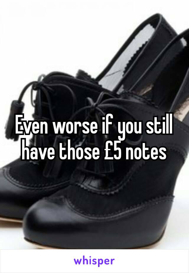 Even worse if you still have those £5 notes