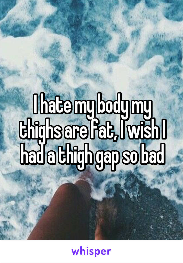 I hate my body my thighs are fat, I wish I had a thigh gap so bad