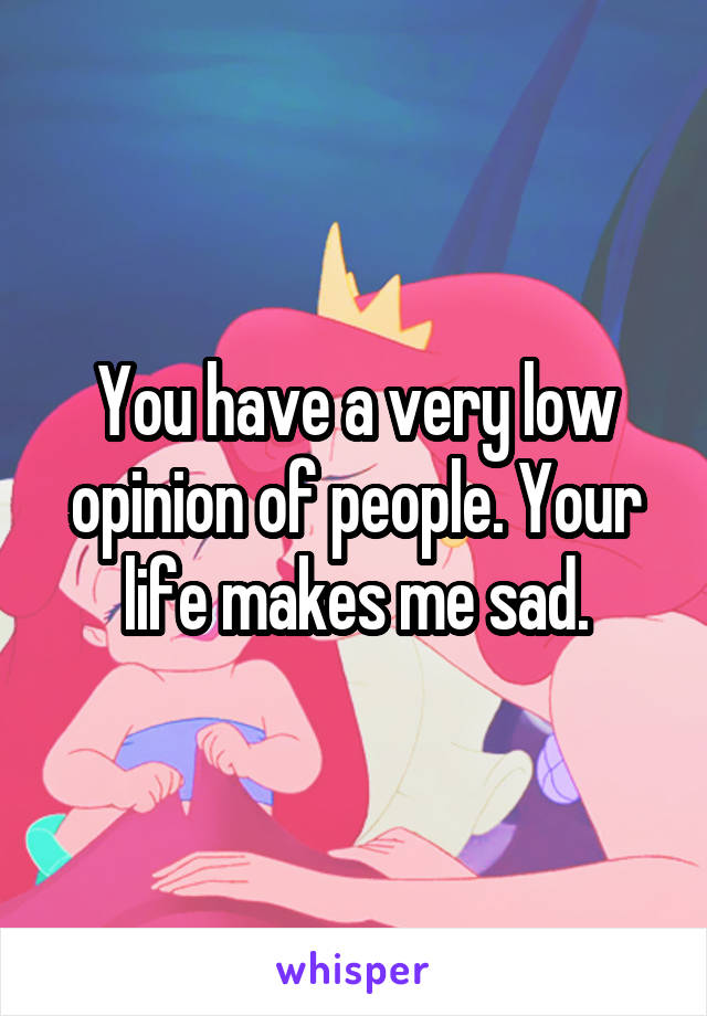 You have a very low opinion of people. Your life makes me sad.