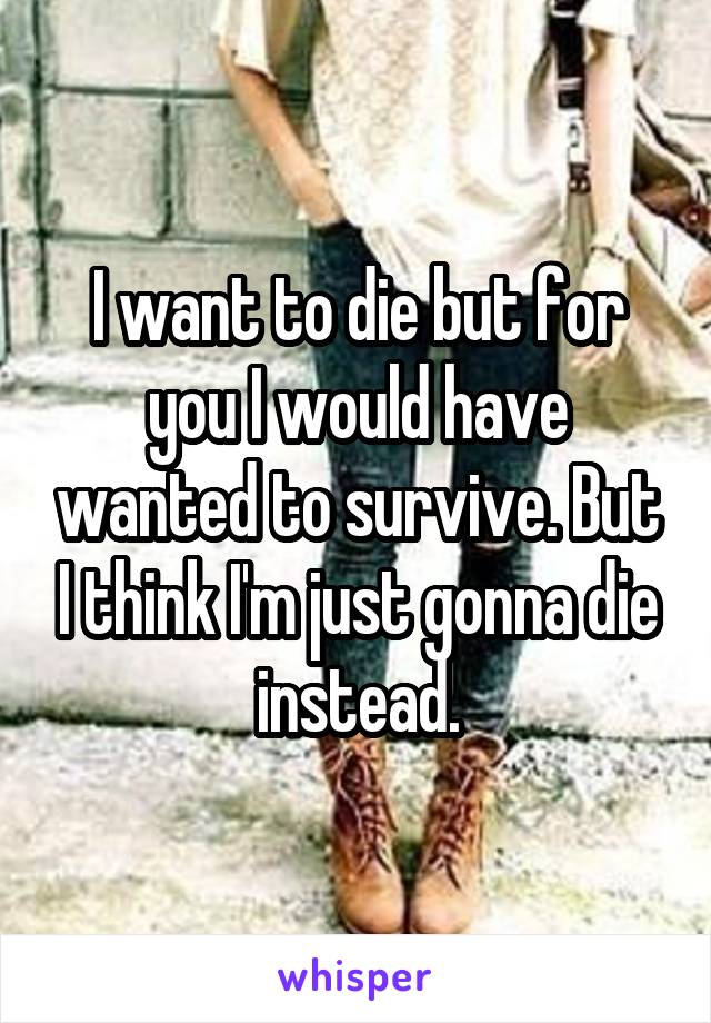 I want to die but for you I would have wanted to survive. But I think I'm just gonna die instead.