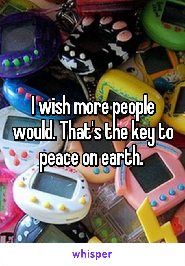 I wish more people would. That's the key to peace on earth. 