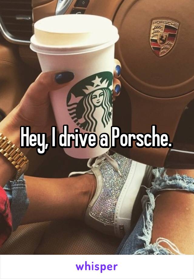 Hey, I drive a Porsche. 