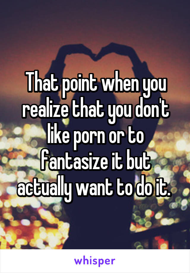 That point when you realize that you don't like porn or to fantasize it but actually want to do it. 