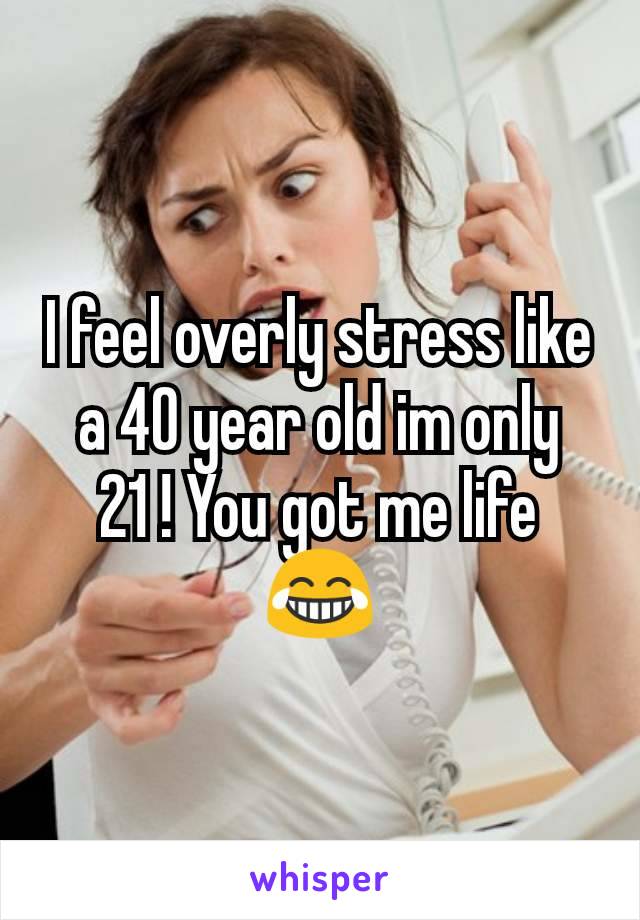 I feel overly stress like a 40 year old im only 21 ! You got me life 😂