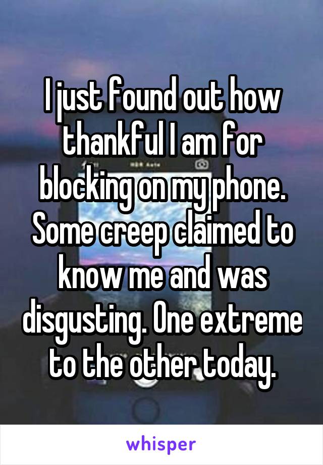 I just found out how thankful I am for blocking on my phone. Some creep claimed to know me and was disgusting. One extreme to the other today.