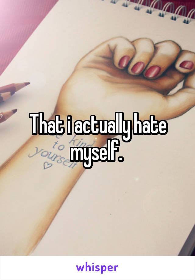 That i actually hate myself. 