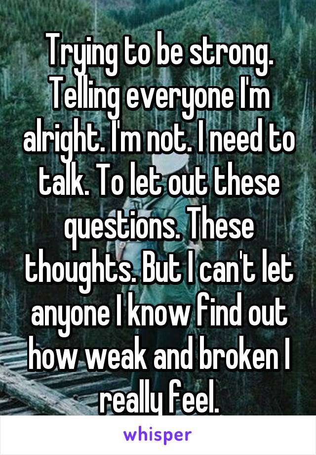 Trying to be strong. Telling everyone I'm alright. I'm not. I need to talk. To let out these questions. These thoughts. But I can't let anyone I know find out how weak and broken I really feel.