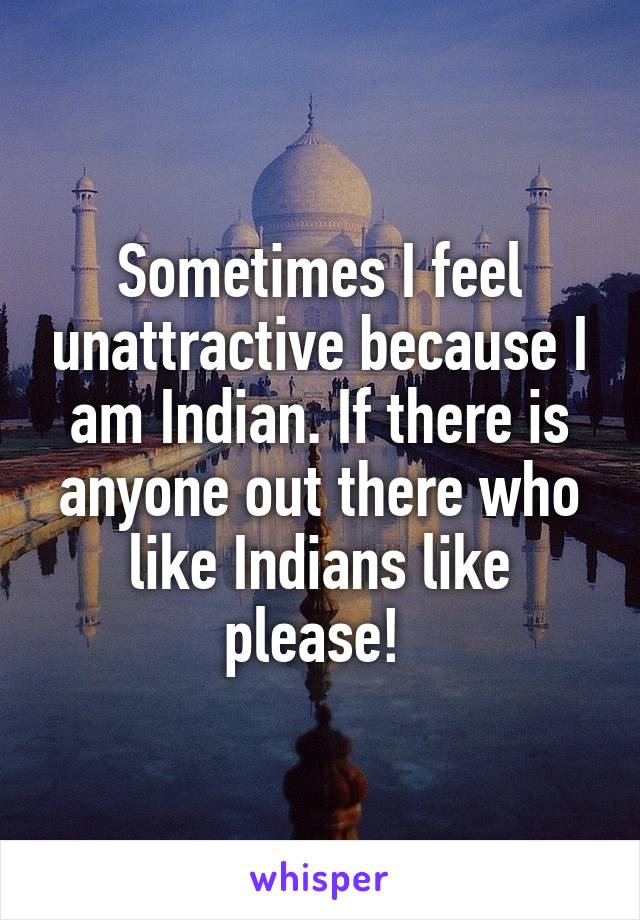 Sometimes I feel unattractive because I am Indian. If there is anyone out there who like Indians like please! 