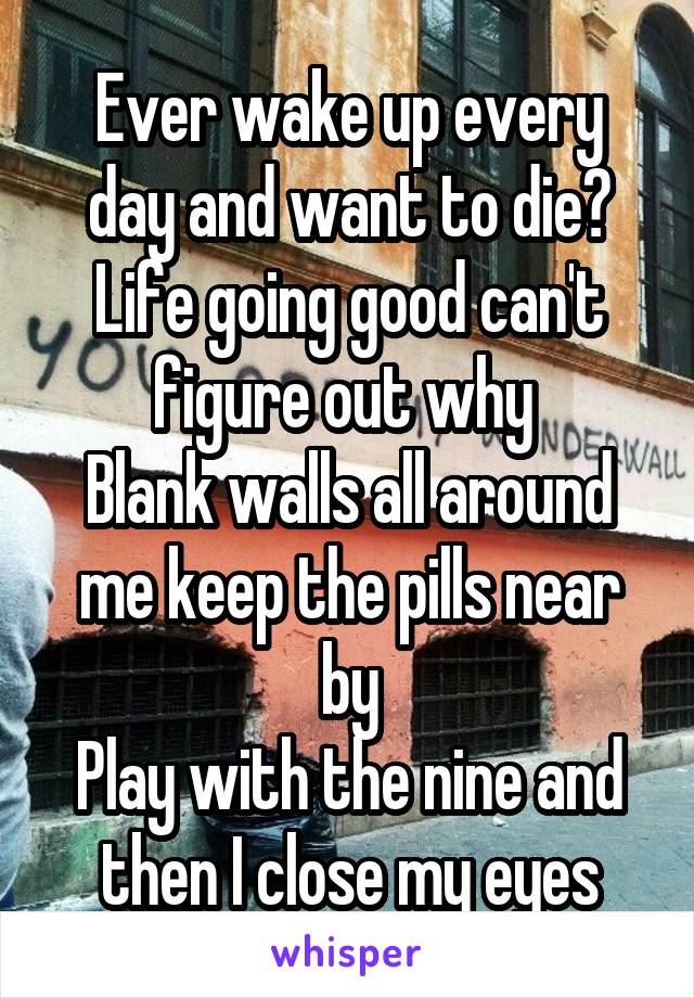 Ever wake up every day and want to die? Life going good can't figure out why 
Blank walls all around me keep the pills near by
Play with the nine and then I close my eyes