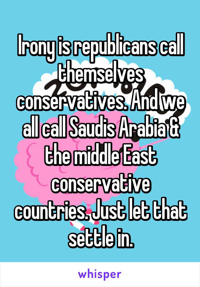 Irony is republicans call themselves conservatives. And we all call Saudis Arabia & the middle East conservative countries. Just let that settle in.