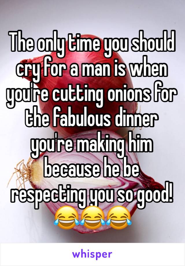 The only time you should cry for a man is when you're cutting onions for the fabulous dinner you're making him because he be respecting you so good!😂😂😂