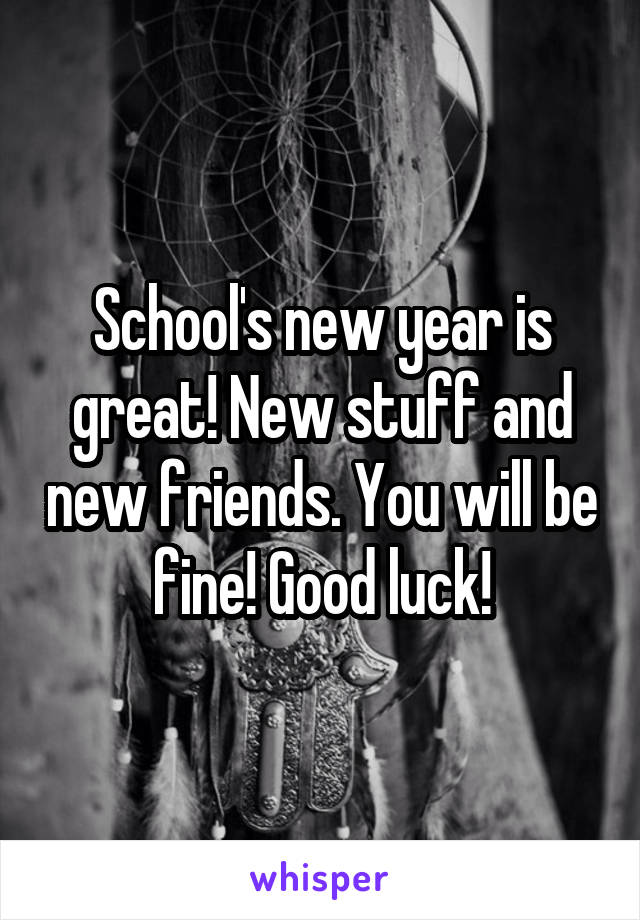 School's new year is great! New stuff and new friends. You will be fine! Good luck!