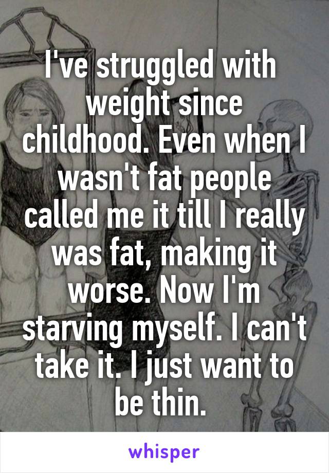 I've struggled with  weight since childhood. Even when I wasn't fat people called me it till I really was fat, making it worse. Now I'm starving myself. I can't take it. I just want to be thin. 