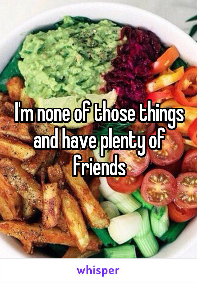 I'm none of those things and have plenty of friends