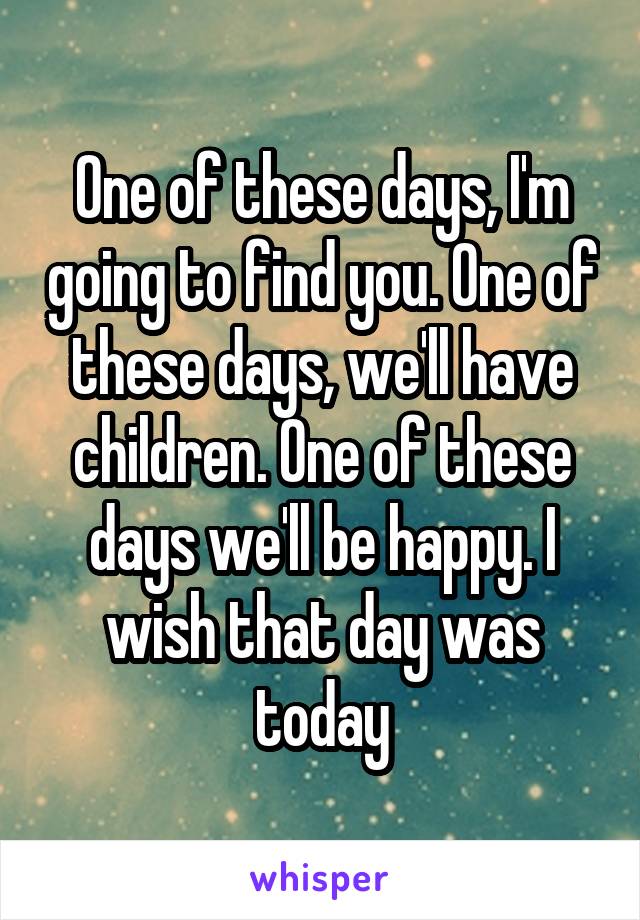 One of these days, I'm going to find you. One of these days, we'll have children. One of these days we'll be happy. I wish that day was today