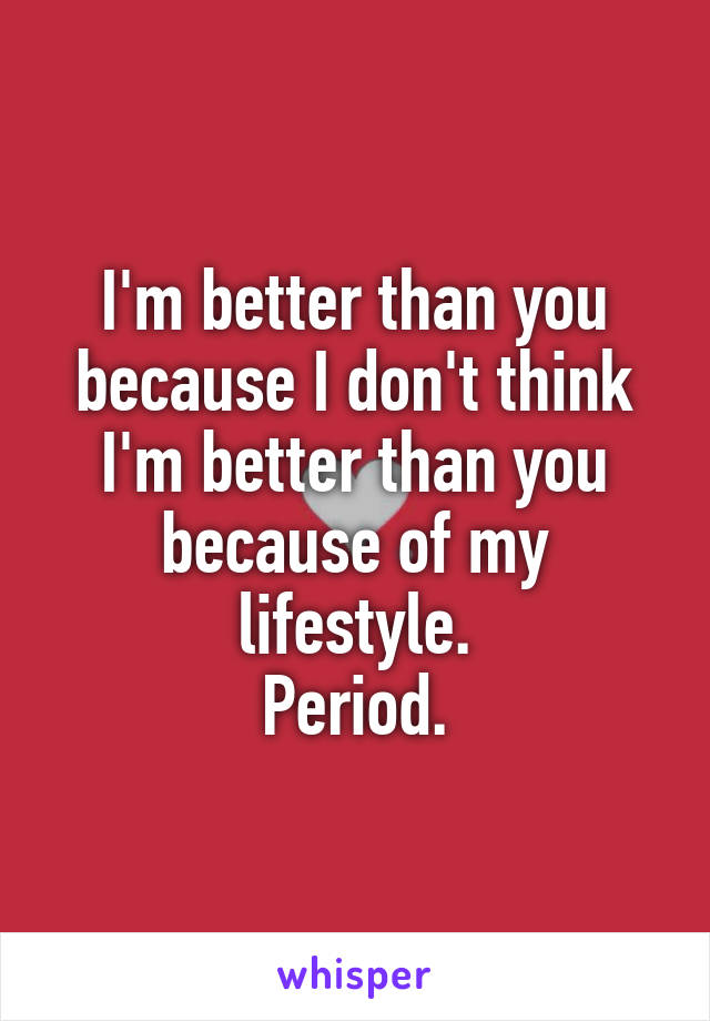 I'm better than you because I don't think I'm better than you because of my lifestyle.
Period.