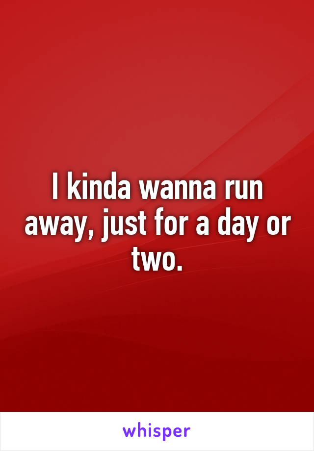 I kinda wanna run away, just for a day or two.