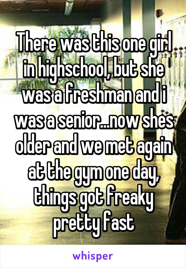 There was this one girl in highschool, but she was a freshman and i was a senior...now shes older and we met again at the gym one day, things got freaky pretty fast