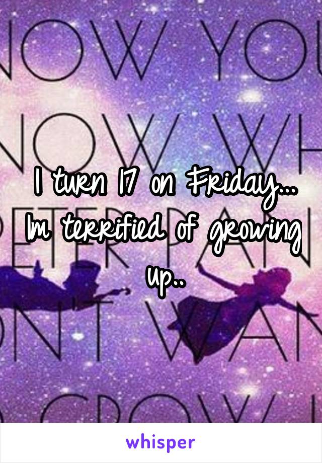 I turn 17 on Friday... Im terrified of growing up..