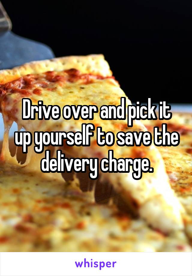 Drive over and pick it up yourself to save the delivery charge.