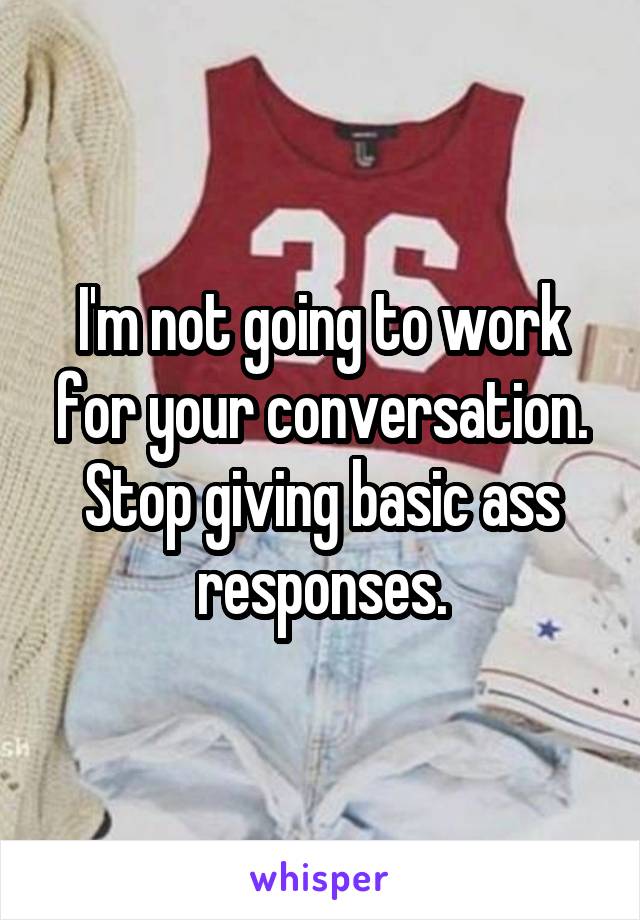 I'm not going to work for your conversation.
Stop giving basic ass responses.