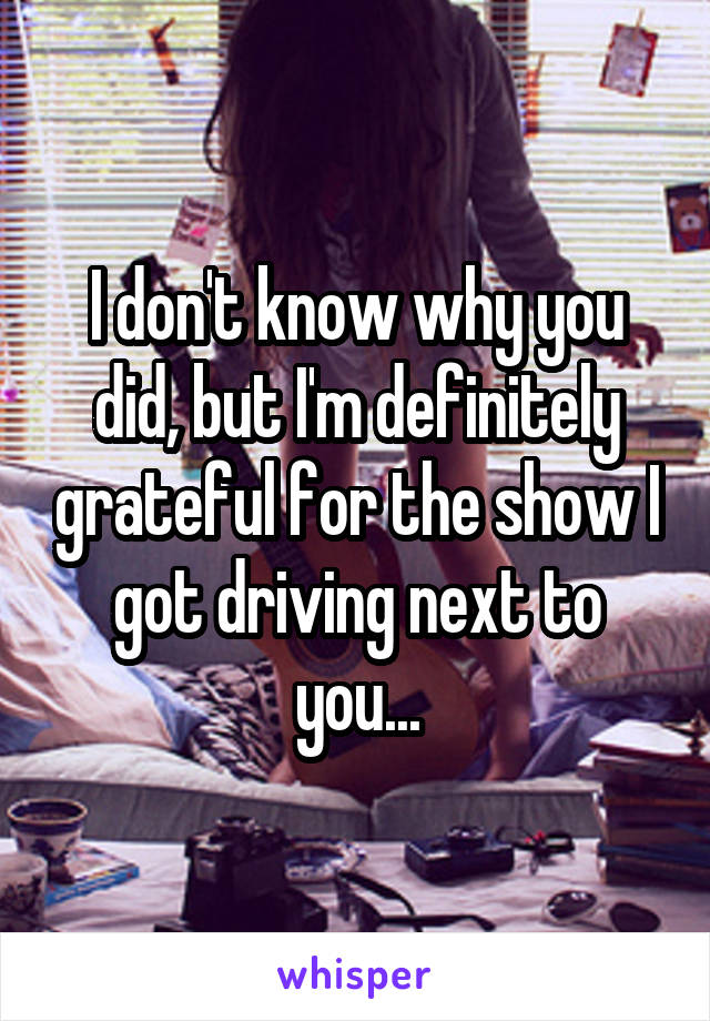 I don't know why you did, but I'm definitely grateful for the show I got driving next to you...