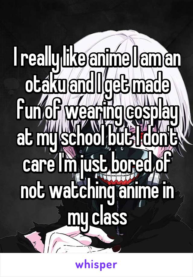 I really like anime I am an otaku and I get made fun of wearing cosplay at my school but I don't care I'm just bored of not watching anime in my class