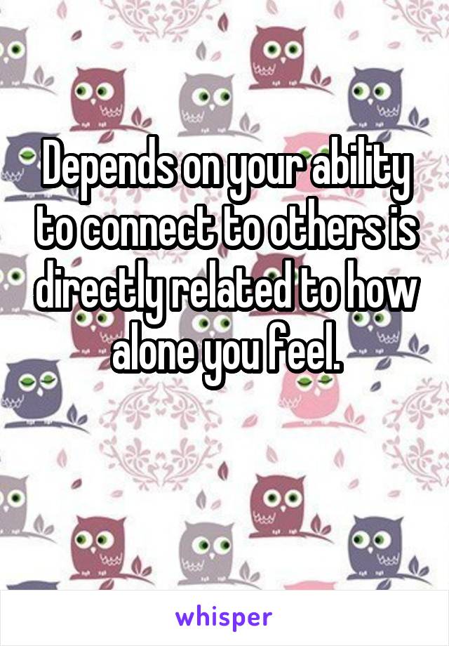 Depends on your ability to connect to others is directly related to how alone you feel.

