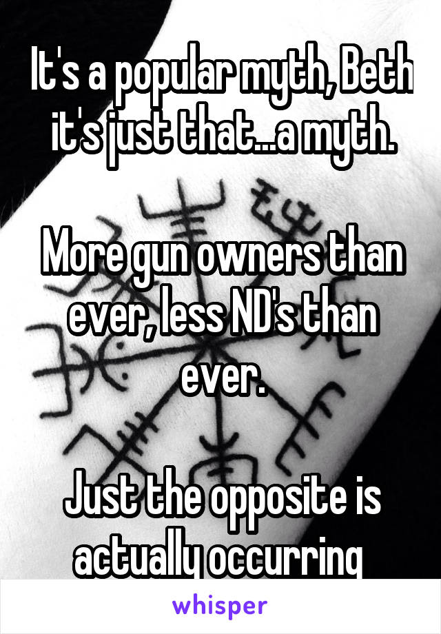 It's a popular myth, Beth it's just that...a myth.

More gun owners than ever, less ND's than ever.

Just the opposite is actually occurring 