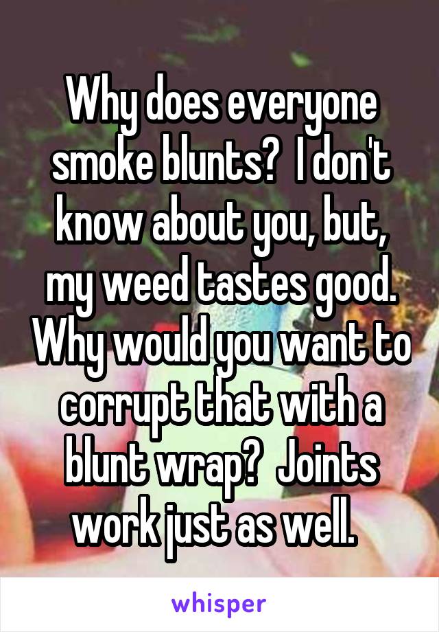 Why does everyone smoke blunts?  I don't know about you, but, my weed tastes good. Why would you want to corrupt that with a blunt wrap?  Joints work just as well.  