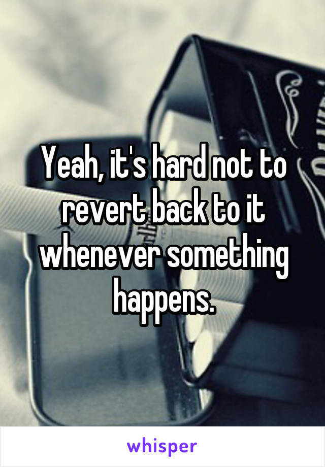 Yeah, it's hard not to revert back to it whenever something happens.