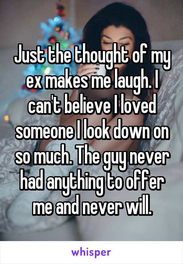 Just the thought of my ex makes me laugh. I can't believe I loved someone I look down on so much. The guy never had anything to offer me and never will.