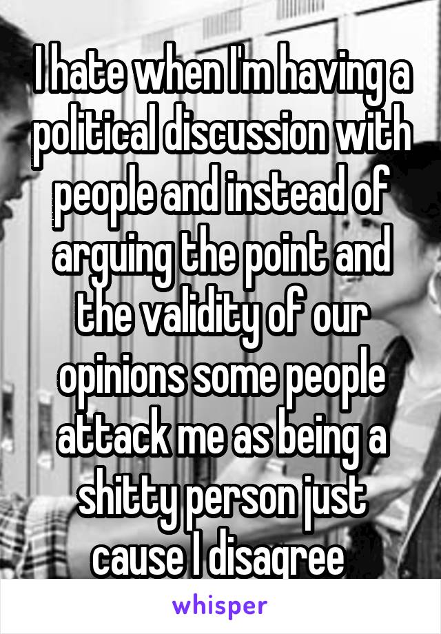 I hate when I'm having a political discussion with people and instead of arguing the point and the validity of our opinions some people attack me as being a shitty person just cause I disagree 