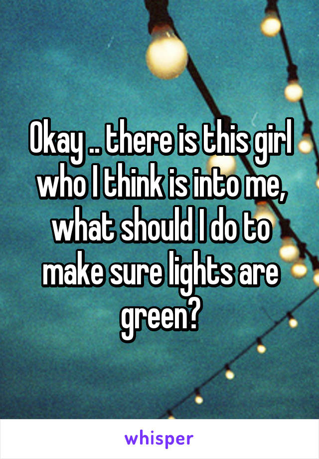 Okay .. there is this girl who I think is into me, what should I do to make sure lights are green?