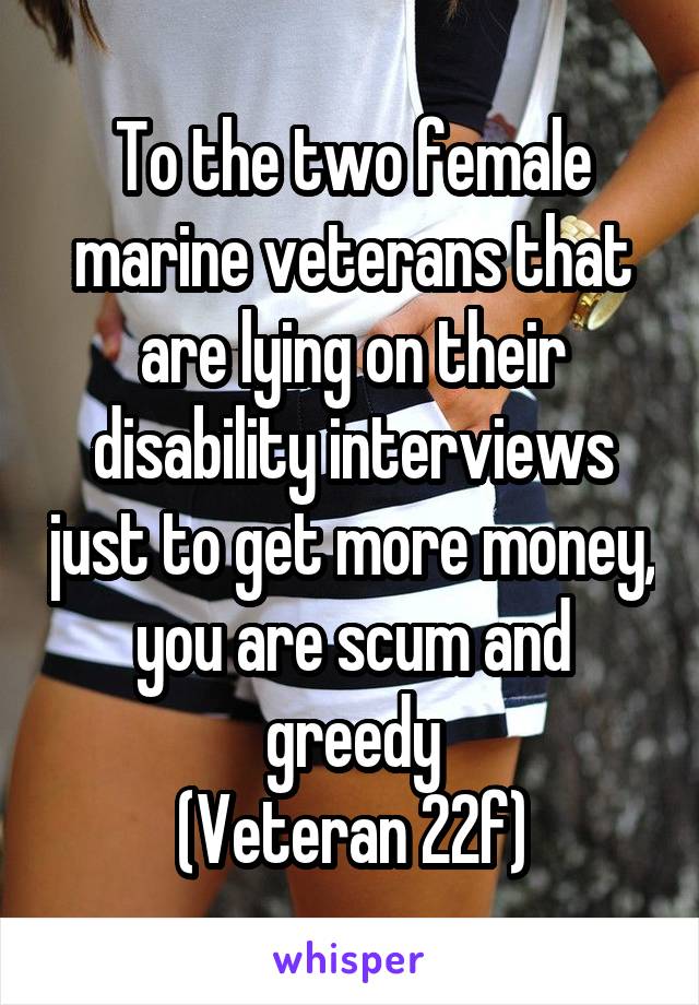 To the two female marine veterans that are lying on their disability interviews just to get more money, you are scum and greedy
(Veteran 22f)