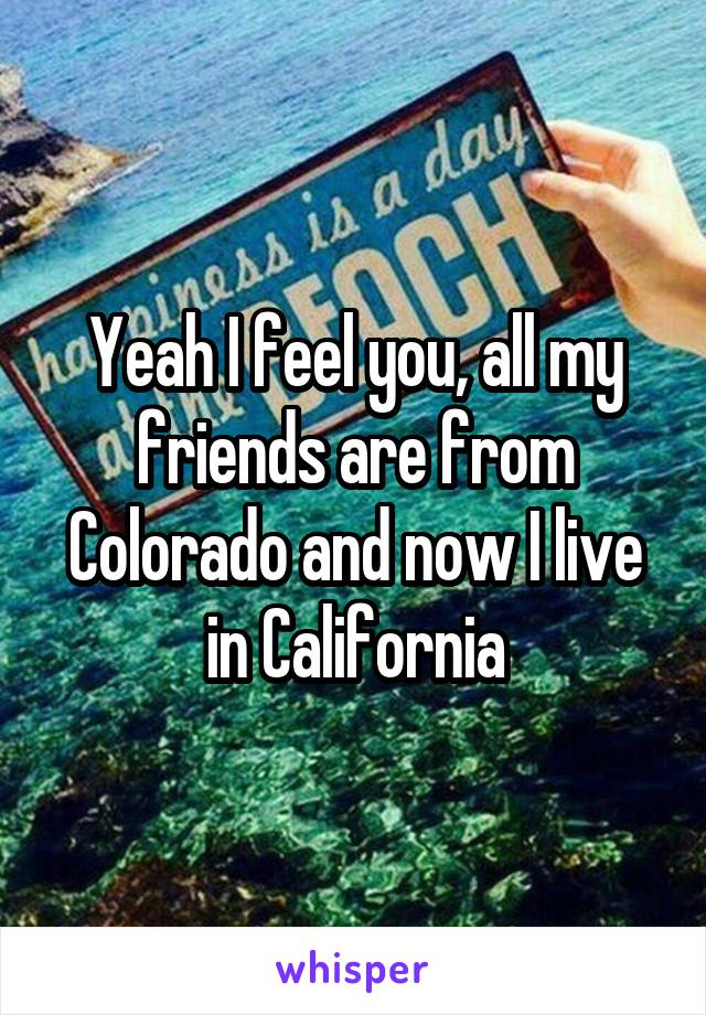 Yeah I feel you, all my friends are from Colorado and now I live in California