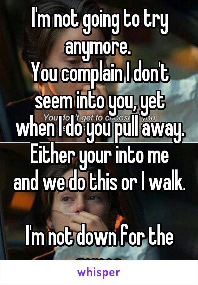 I'm not going to try anymore. 
You complain I don't seem into you, yet when I do you pull away.
Either your into me and we do this or I walk. 
I'm not down for the games 